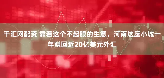 千汇网配资 靠着这个不起眼的生意，河南这座小城一年赚回近20亿美元外汇