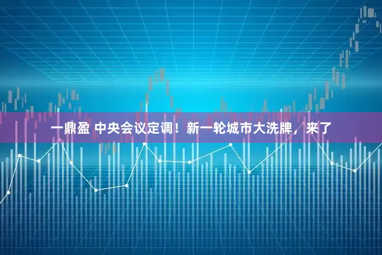 一鼎盈 中央会议定调！新一轮城市大洗牌，来了