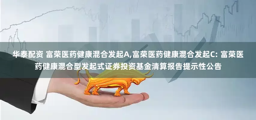 华泰配资 富荣医药健康混合发起A,富荣医药健康混合发起C: 富荣医药健康混合型发起式证券投资基金清算报告提示性公告