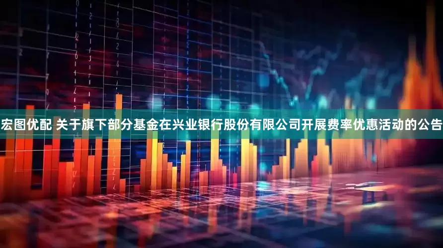 宏图优配 关于旗下部分基金在兴业银行股份有限公司开展费率优惠活动的公告