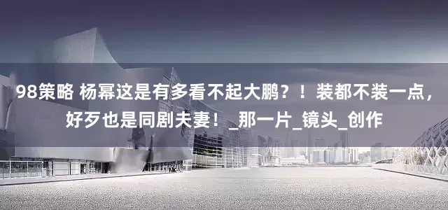 98策略 杨幂这是有多看不起大鹏？！装都不装一点，好歹也是同剧夫妻！_那一片_镜头_创作