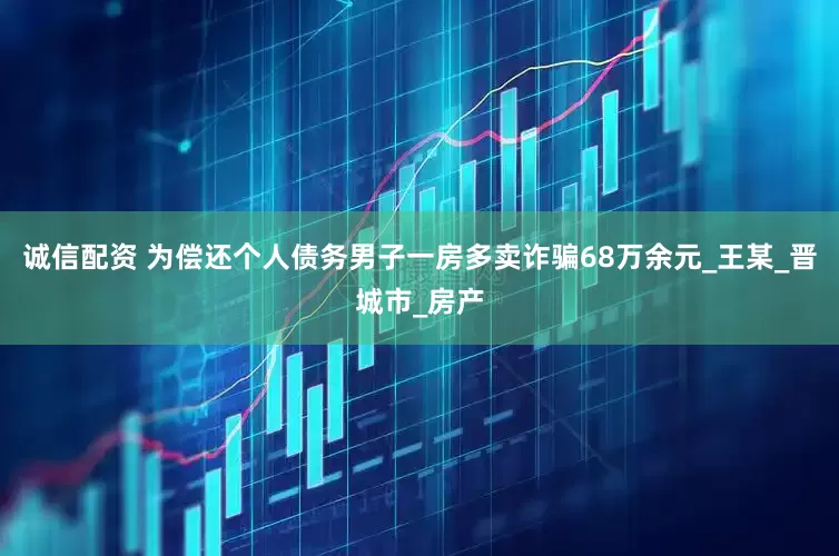 诚信配资 为偿还个人债务男子一房多卖诈骗68万余元_王某_晋城市_房产