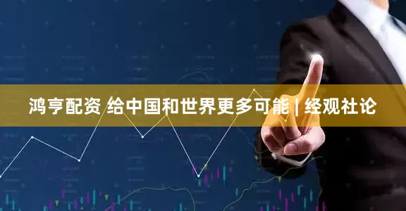 鸿亨配资 给中国和世界更多可能 | 经观社论