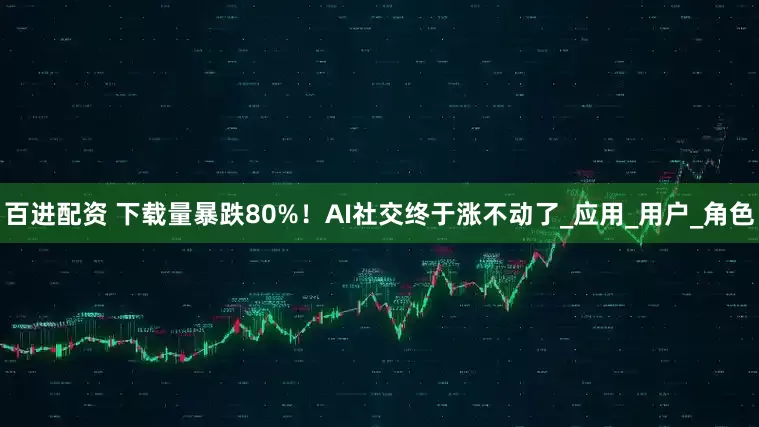百进配资 下载量暴跌80%！AI社交终于涨不动了_应用_用户_角色