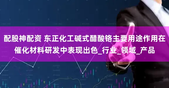 配股神配资 东正化工碱式醋酸铬主要用途作用在催化材料研发中表现出色_行业_领域_产品