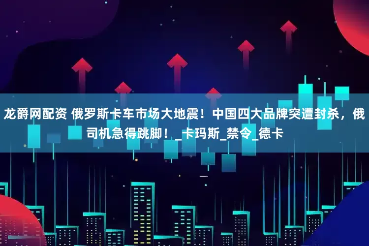 龙爵网配资 俄罗斯卡车市场大地震！中国四大品牌突遭封杀，俄司机急得跳脚！_卡玛斯_禁令_德卡