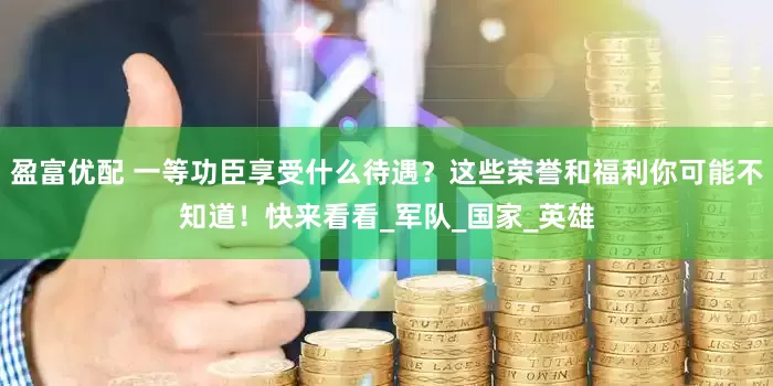 盈富优配 一等功臣享受什么待遇？这些荣誉和福利你可能不知道！快来看看_军队_国家_英雄