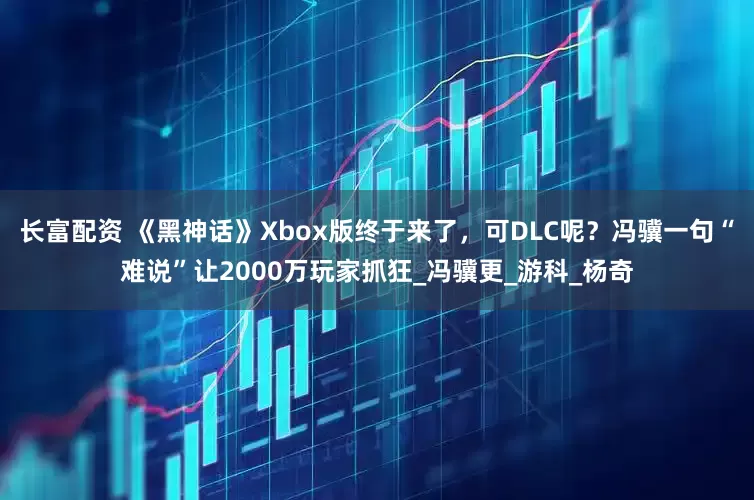 长富配资 《黑神话》Xbox版终于来了，可DLC呢？冯骥一句“难说”让2000万玩家抓狂_冯骥更_游科_杨奇