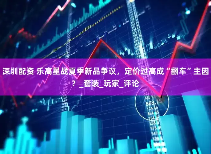 深圳配资 乐高星战夏季新品争议，定价过高成“翻车”主因？_套装_玩家_评论