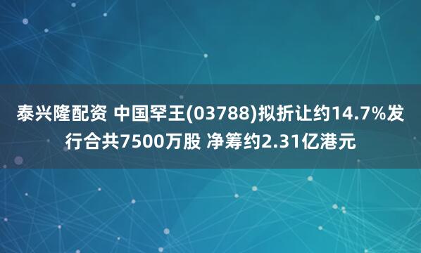 泰兴隆配资 中国罕王(03788)拟折让约14.7%发行合共7500万股 净筹约2.31亿港元