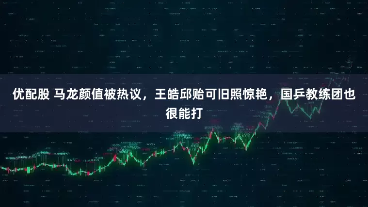 优配股 马龙颜值被热议,王皓邱贻可旧照惊艳,国乒教练团也很能打