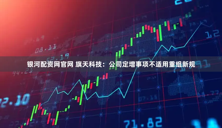 银河配资网官网 旗天科技：公司定增事项不适用重组新规
