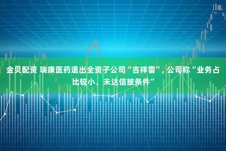 金贝配资 瑞康医药退出全资子公司“吉祥雷”, 公司称“业务占比较小、未达信披条件”