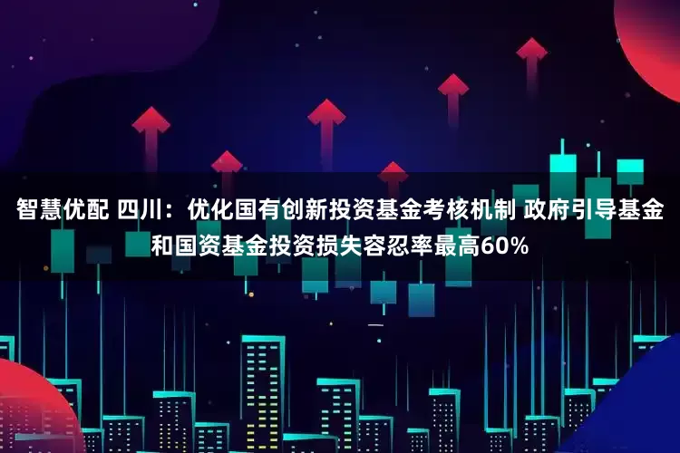 智慧优配 四川：优化国有创新投资基金考核机制 政府引导基金和国资基金投资损失容忍率最高60%