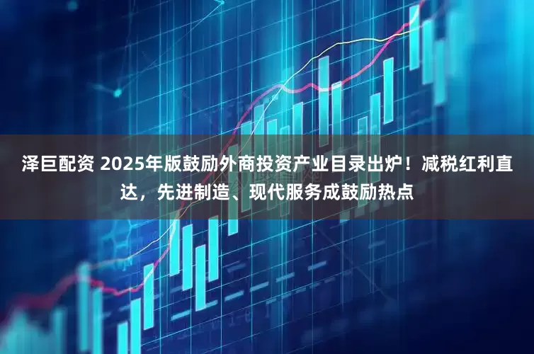 泽巨配资 2025年版鼓励外商投资产业目录出炉!减税红利直达,先进制造、现代服务成鼓励热点