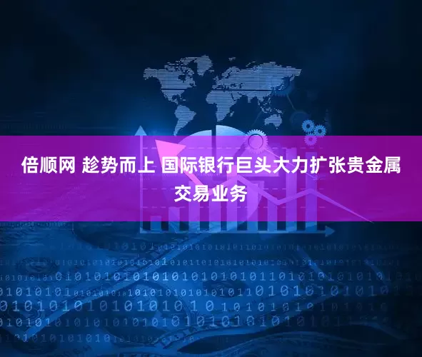 倍顺网 趁势而上 国际银行巨头大力扩张贵金属交易业务