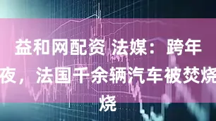 益和网配资 法媒:跨年夜,法国千余辆汽车被焚烧
