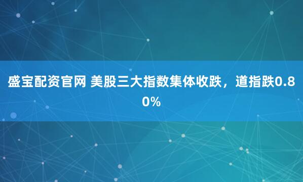 盛宝配资官网 美股三大指数集体收跌，道指跌0.80%