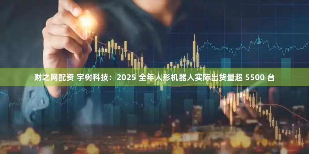 财之网配资 宇树科技：2025 全年人形机器人实际出货量超 5500 台
