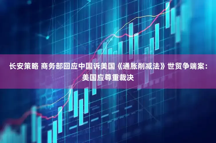 长安策略 商务部回应中国诉美国《通胀削减法》世贸争端案：美国应尊重裁决